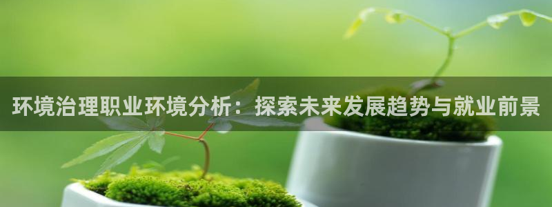 凯发k8官网下载客户端中心：环境治理职业环境分析：探索未来发展趋势与就业前景